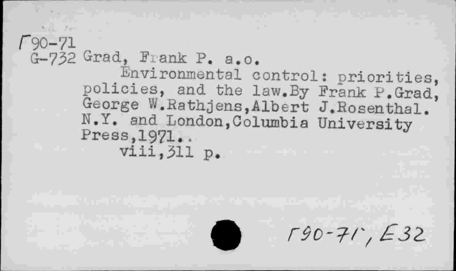 ﻿/"90-71
G-732 Grad, Frank P. a.o.
Environmental control: priorities, policies, and the law.By Frank P.Grad, George W.Rathjens,Albert J.Rosenthal. N.Y. and London,Columbia University Press,1971.• viii,3H p.
rec-i-r, £32